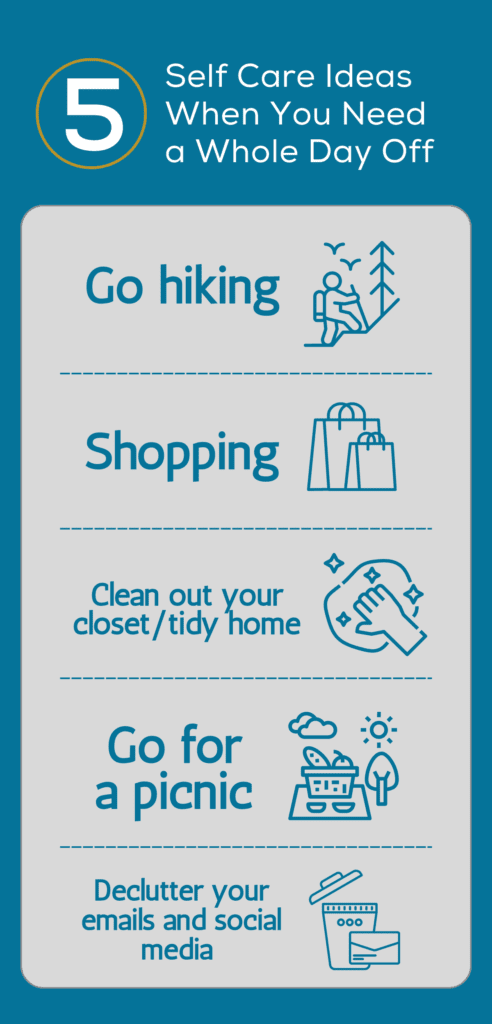 Self Care Ideas When You Need a Whole Day Off. Go hiking. Shopping. Clean out your closet/tidy home. Go for a picnic. Declutter your emails and social media.